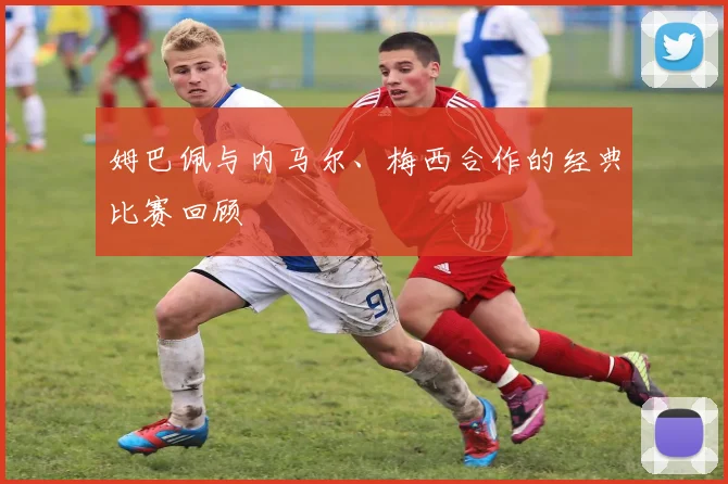 姆巴佩与内马尔、梅西合作的经典比赛回顾