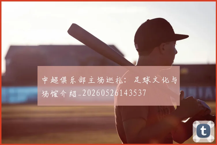 中超俱乐部主场巡礼:足球文化与场馆介绍_20260526143537