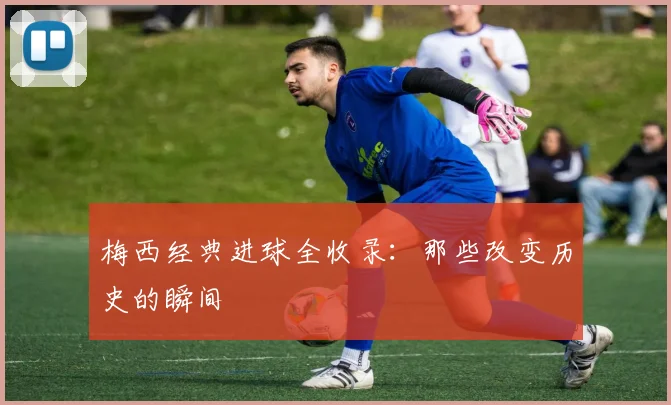 梅西经典进球全收录:那些改变历史的瞬间