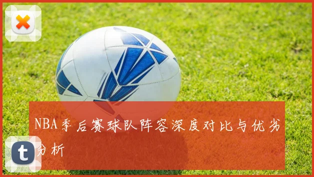 NBA季后赛球队阵容深度对比与优劣分析