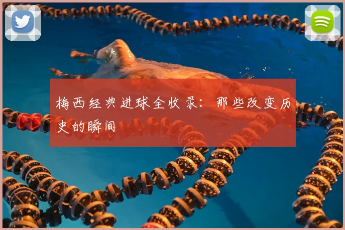 梅西经典进球全收录:那些改变历史的瞬间