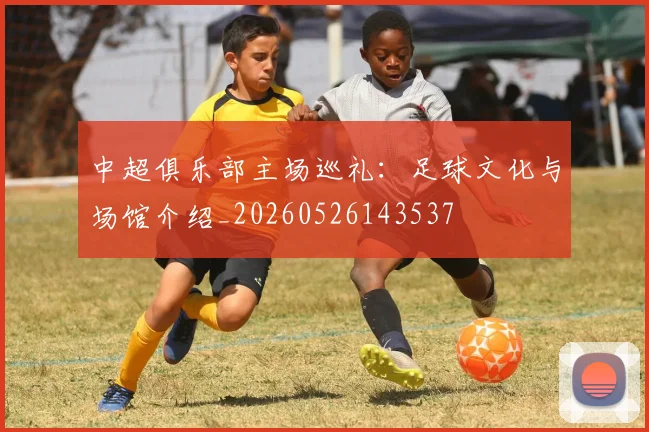中超俱乐部主场巡礼:足球文化与场馆介绍_20260526143537