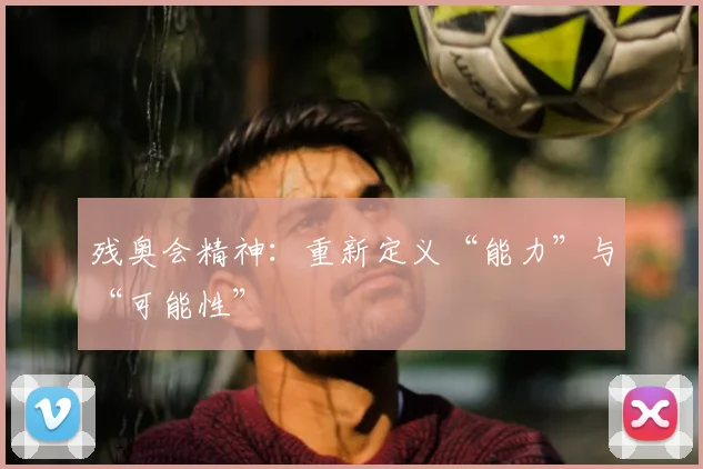 残奥会精神:重新定义“能力”与“可能性”