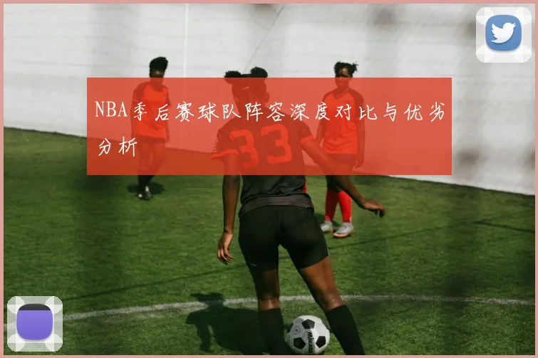 NBA季后赛球队阵容深度对比与优劣分析